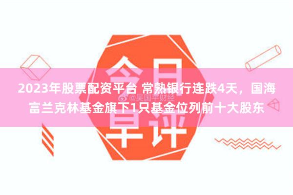 2023年股票配资平台 常熟银行连跌4天，国海富兰克林基金旗下1只基金位列前十大股东