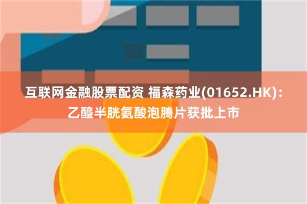 互联网金融股票配资 福森药业(01652.HK)：乙醯半胱氨酸泡腾片获批上市