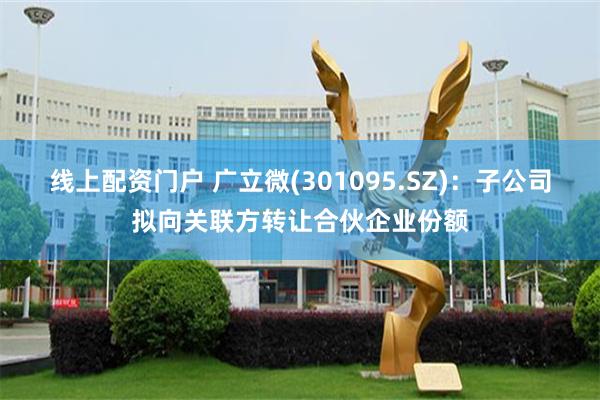线上配资门户 广立微(301095.SZ)：子公司拟向关联方转让合伙企业份额