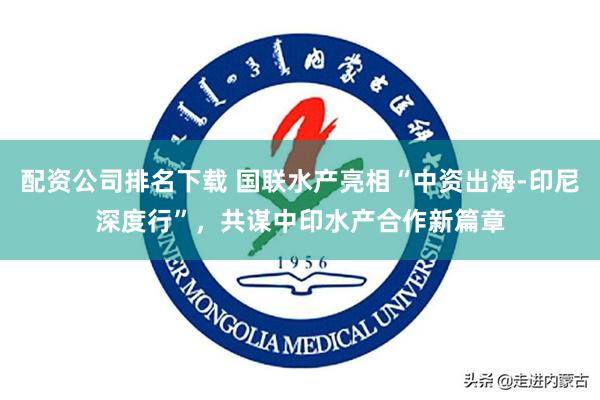 配资公司排名下载 国联水产亮相“中资出海-印尼深度行”，共谋中印水产合作新篇章