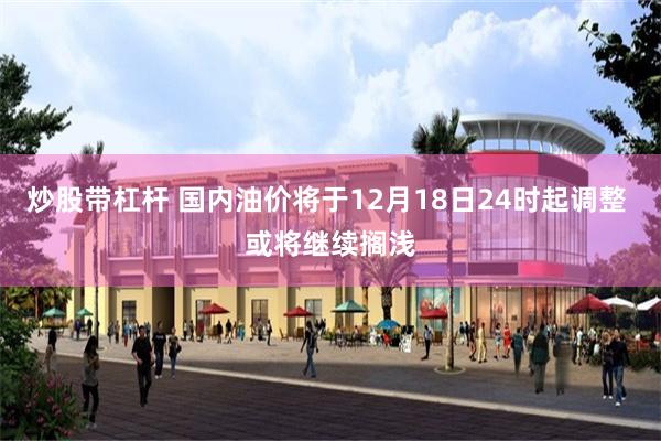炒股带杠杆 国内油价将于12月18日24时起调整 或将继续搁浅