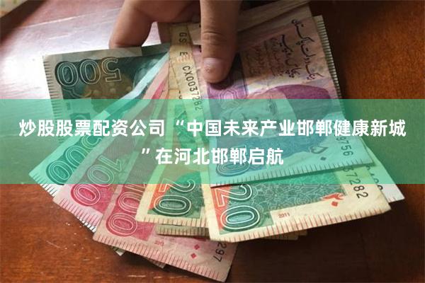 炒股股票配资公司 “中国未来产业邯郸健康新城”在河北邯郸启航