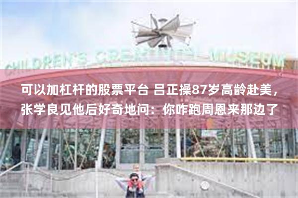可以加杠杆的股票平台 吕正操87岁高龄赴美，张学良见他后好奇地问：你咋跑周恩来那边了