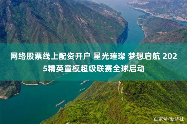 网络股票线上配资开户 星光璀璨 梦想启航 2025精英童模超级联赛全球启动