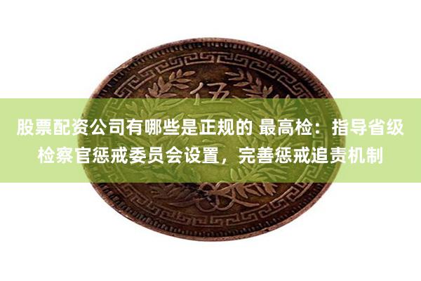 股票配资公司有哪些是正规的 最高检：指导省级检察官惩戒委员会设置，完善惩戒追责机制