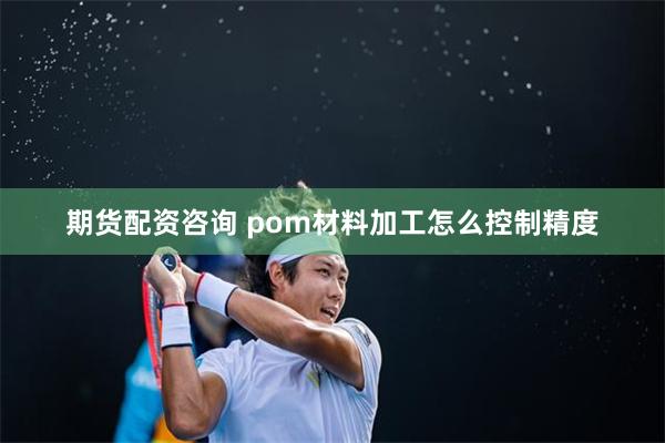 期货配资咨询 pom材料加工怎么控制精度