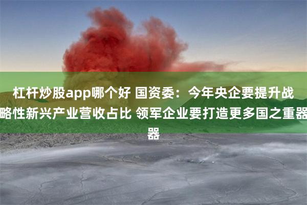 杠杆炒股app哪个好 国资委：今年央企要提升战略性新兴产业营收占比 领军企业要打造更多国之重器