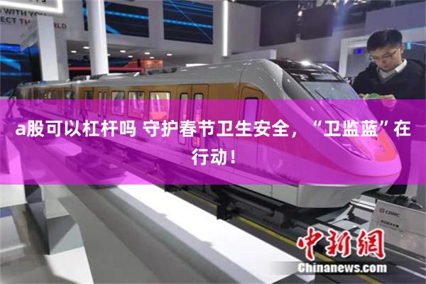 a股可以杠杆吗 守护春节卫生安全，“卫监蓝”在行动！