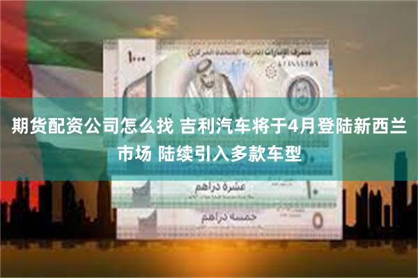 期货配资公司怎么找 吉利汽车将于4月登陆新西兰市场 陆续引入多款车型
