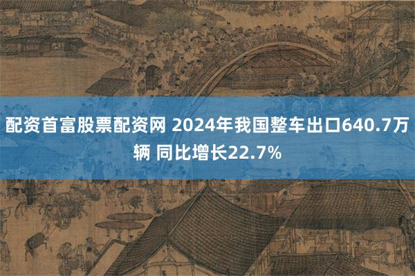 配资首富股票配资网 2024年我国整车出口640.7万辆 同比增长22.7%