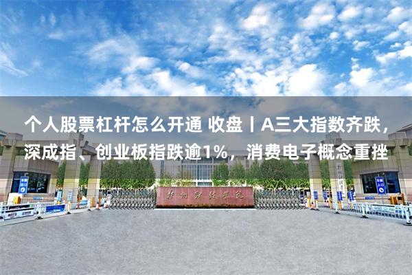 个人股票杠杆怎么开通 收盘丨A三大指数齐跌，深成指、创业板指跌逾1%，消费电子概念重挫