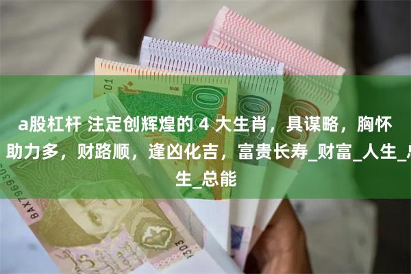 a股杠杆 注定创辉煌的 4 大生肖，具谋略，胸怀广，助力多，财路顺，逢凶化吉，富贵长寿_财富_人生_总能