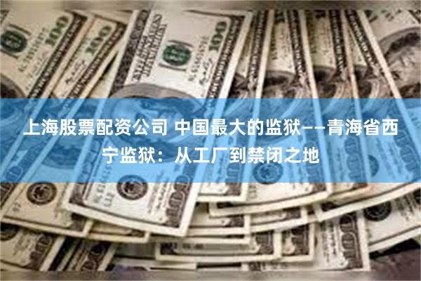 上海股票配资公司 中国最大的监狱——青海省西宁监狱：从工厂到禁闭之地