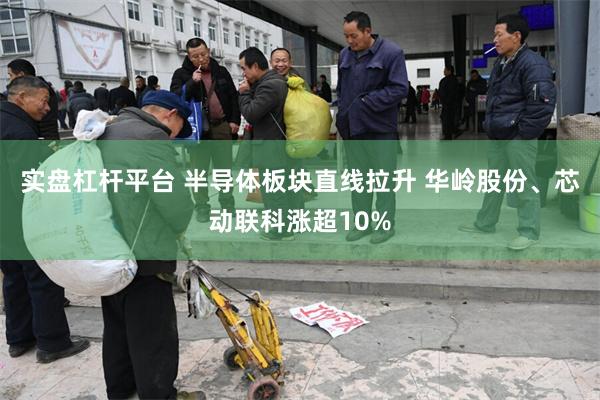 实盘杠杆平台 半导体板块直线拉升 华岭股份、芯动联科涨超10%