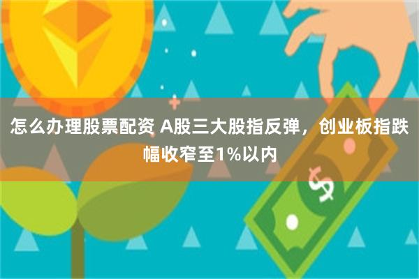怎么办理股票配资 A股三大股指反弹，创业板指跌幅收窄至1%以内