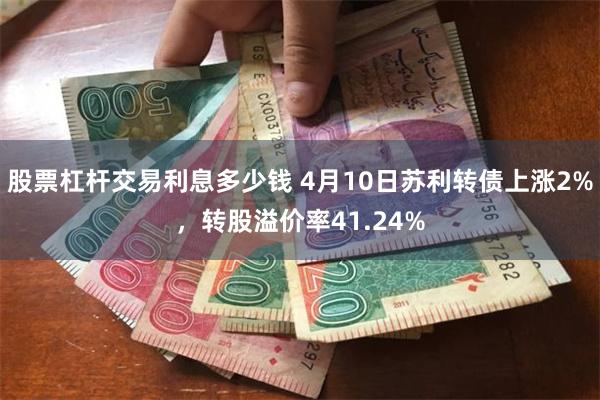 股票杠杆交易利息多少钱 4月10日苏利转债上涨2%，转股溢价率41.24%