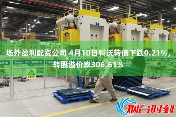 场外盈利配资公司 4月10日科沃转债下跌0.21%，转股溢价率306.61%