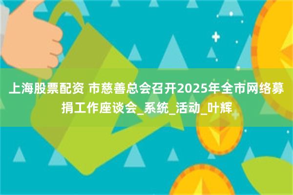 上海股票配资 市慈善总会召开2025年全市网络募捐工作座谈会_系统_活动_叶辉