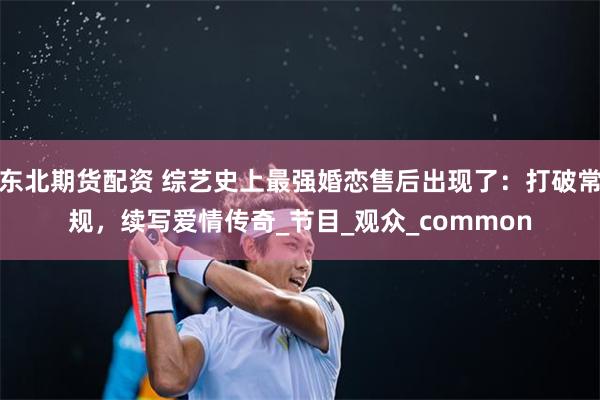 东北期货配资 综艺史上最强婚恋售后出现了：打破常规，续写爱情传奇_节目_观众_common