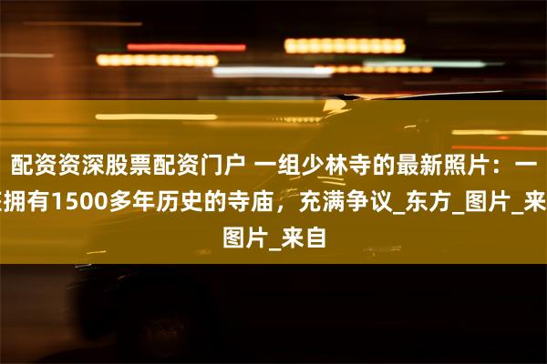 配资资深股票配资门户 一组少林寺的最新照片：一座拥有1500多年历史的寺庙，充满争议_东方_图片_来自
