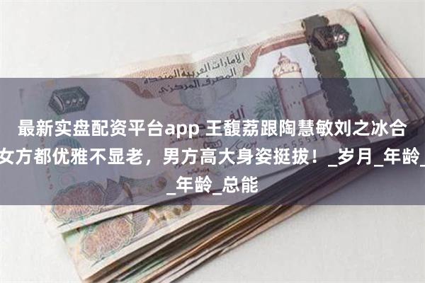 最新实盘配资平台app 王馥荔跟陶慧敏刘之冰合影，女方都优雅不显老，男方高大身姿挺拔！_岁月_年龄_总能