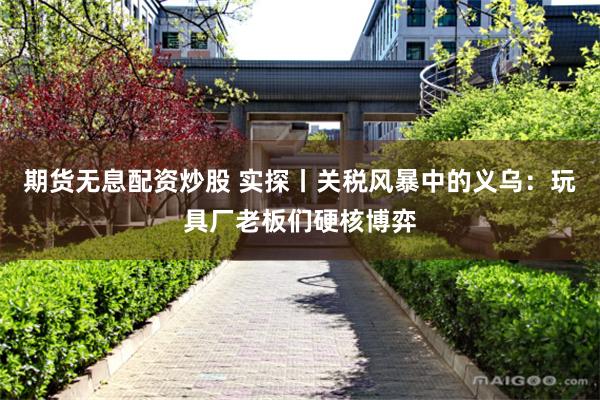 期货无息配资炒股 实探丨关税风暴中的义乌：玩具厂老板们硬核博弈
