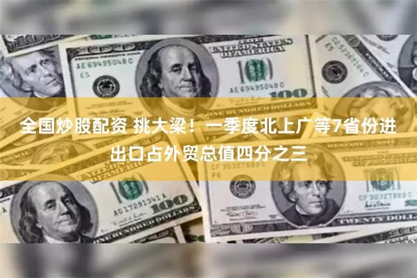 全国炒股配资 挑大梁！一季度北上广等7省份进出口占外贸总值四分之三