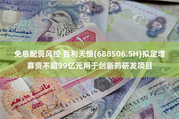 免息配资风控 百利天恒(688506.SH)拟定增募资不超39亿元用于创新药研发项目
