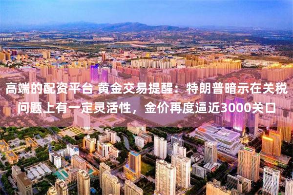 高端的配资平台 黄金交易提醒：特朗普暗示在关税问题上有一定灵活性，金价再度逼近3000关口