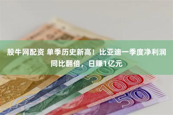 股牛网配资 单季历史新高！比亚迪一季度净利润同比翻倍，日赚1亿元