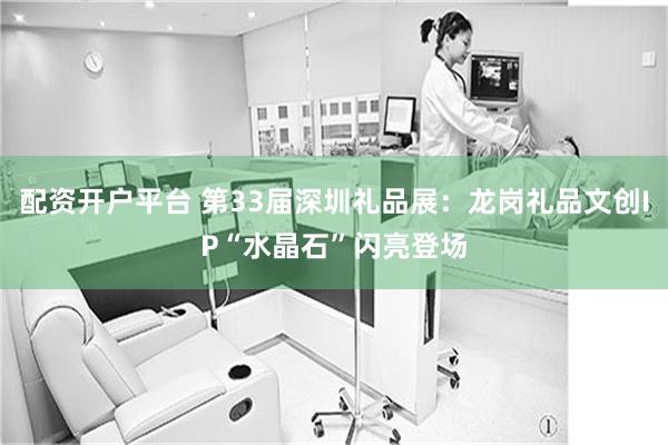 配资开户平台 第33届深圳礼品展：龙岗礼品文创IP“水晶石”闪亮登场