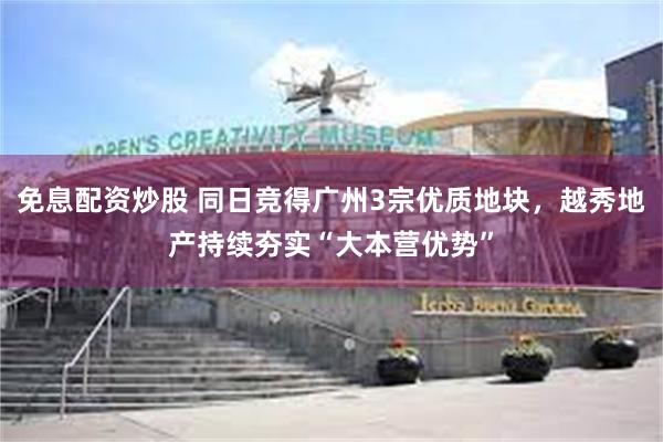 免息配资炒股 同日竞得广州3宗优质地块，越秀地产持续夯实“大本营优势”
