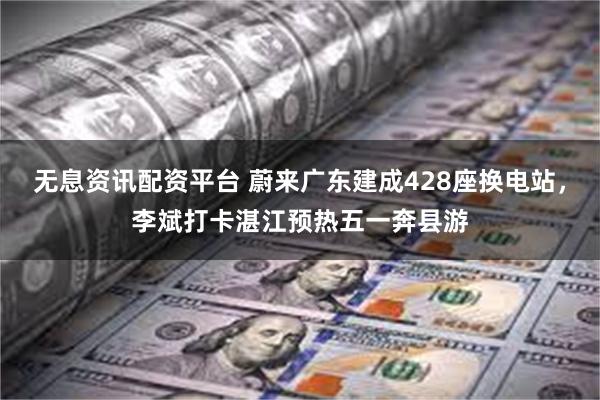 无息资讯配资平台 蔚来广东建成428座换电站，李斌打卡湛江预热五一奔县游
