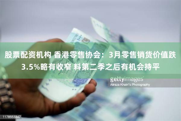 股票配资机构 香港零售协会：3月零售销货价值跌3.5%略有收窄 料第二季之后有机会持平