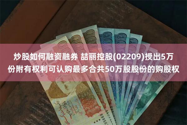 炒股如何融资融券 喆丽控股(02209)授出5万份附有权利可认购最多合共50万股股份的购股权