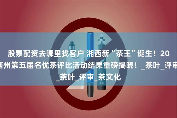 股票配资去哪里找客户 湘西新“茶王”诞生！2025年湘西州第五届名优茶评比活动结果重磅揭晓！_茶叶_评审_茶文化