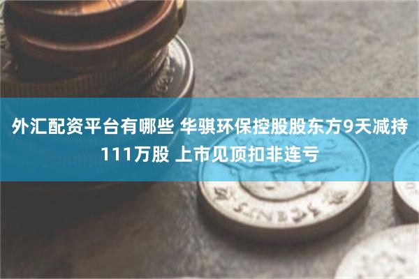 外汇配资平台有哪些 华骐环保控股股东方9天减持111万股 上市见顶扣非连亏