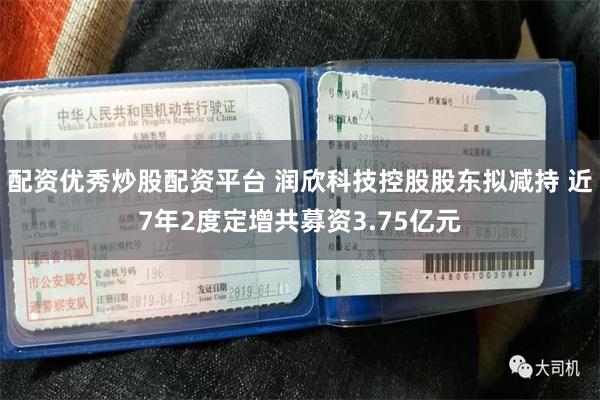 配资优秀炒股配资平台 润欣科技控股股东拟减持 近7年2度定增共募资3.75亿元