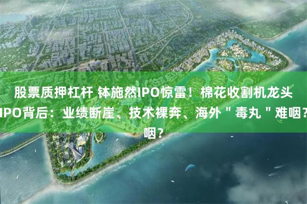 股票质押杠杆 钵施然IPO惊雷！棉花收割机龙头IPO背后：业绩断崖、技术裸奔、海外＂毒丸＂难咽？