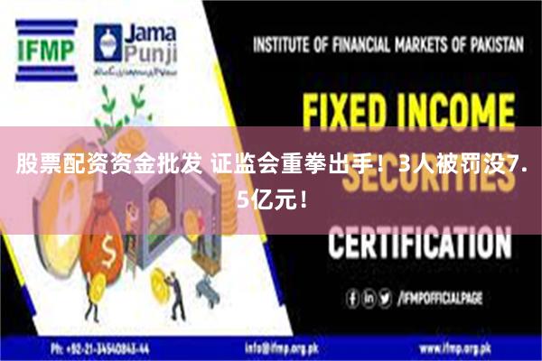 股票配资资金批发 证监会重拳出手！3人被罚没7.5亿元！