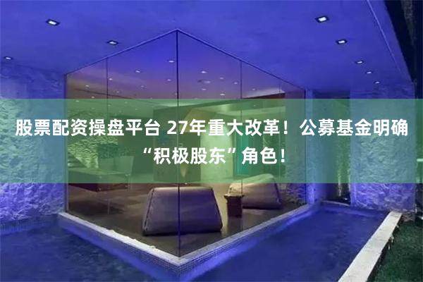 股票配资操盘平台 27年重大改革！公募基金明确“积极股东”角色！