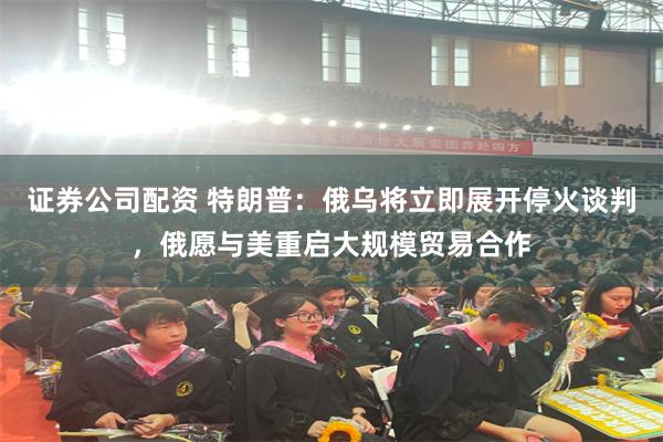 证券公司配资 特朗普：俄乌将立即展开停火谈判，俄愿与美重启大规模贸易合作