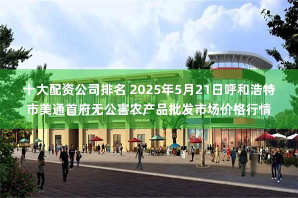 十大配资公司排名 2025年5月21日呼和浩特市美通首府无公害农产品批发市场价格行情