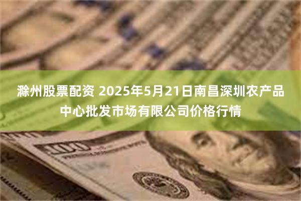 滁州股票配资 2025年5月21日南昌深圳农产品中心批发市场有限公司价格行情