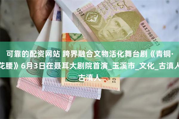 可靠的配资网站 跨界融合文物活化舞台剧《青铜·花腰》6月3日在聂耳大剧院首演_玉溪市_文化_古滇人
