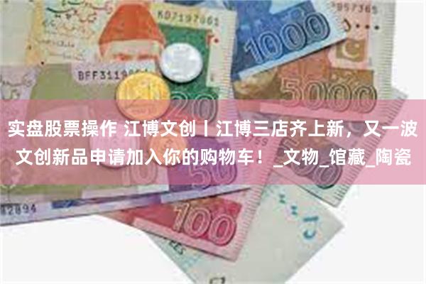 实盘股票操作 江博文创丨江博三店齐上新，又一波文创新品申请加入你的购物车！_文物_馆藏_陶瓷
