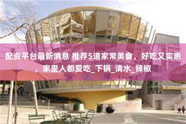 配资平台最新消息 推荐5道家常美食，好吃又实惠，家里人都爱吃_下锅_清水_辣椒