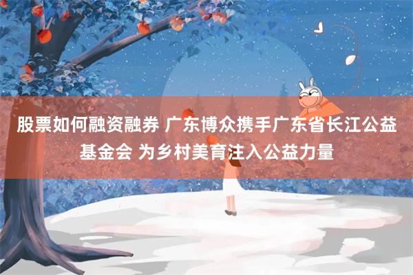 股票如何融资融券 广东博众携手广东省长江公益基金会 为乡村美育注入公益力量