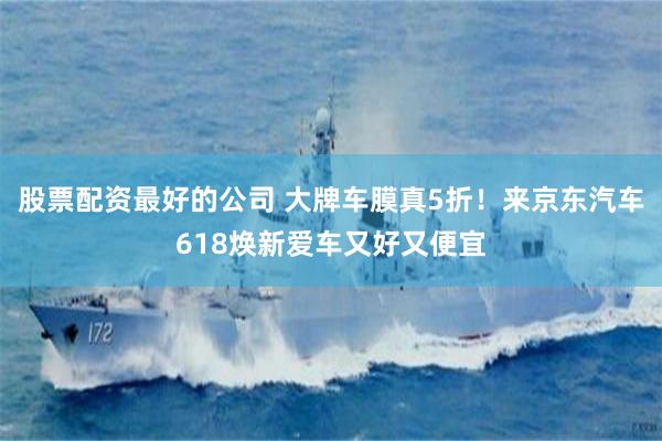 股票配资最好的公司 大牌车膜真5折！来京东汽车618焕新爱车又好又便宜