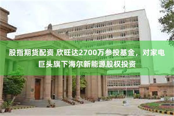 股指期货配资 欣旺达2700万参投基金，对家电巨头旗下海尔新能源股权投资